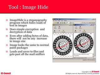 EC-Council
Copyright © by EC-Council
All Rights reserved. Reproduction is strictly prohibited
Tool : Image Hide
~ ImageHide is a steganography
program which hides loads of
text in images
~ Does simple encryption and
decryption of data
~ Even after adding bytes of data,
there will not be any increase
in image size
~ Image looks the same to normal
paint packages
~ Loads and saves to files and
gets past all the mail sniffers
 