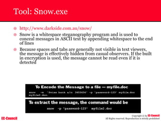 EC-Council
Copyright © by EC-Council
All Rights reserved. Reproduction is strictly prohibited
Tool: Snow.exe
~ http://www.darkside.com.au/snow/
~ Snow is a whitespace steganography program and is used to
conceal messages in ASCII text by appending whitespace to the end
of lines
~ Because spaces and tabs are generally not visible in text viewers,
the message is effectively hidden from casual observers. If the built
in encryption is used, the message cannot be read even if it is
detected
 