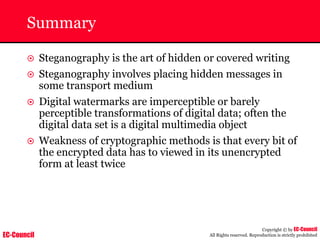 EC-Council
Copyright © by EC-Council
All Rights reserved. Reproduction is strictly prohibited
Summary
~ Steganography is the art of hidden or covered writing
~ Steganography involves placing hidden messages in
some transport medium
~ Digital watermarks are imperceptible or barely
perceptible transformations of digital data; often the
digital data set is a digital multimedia object
~ Weakness of cryptographic methods is that every bit of
the encrypted data has to viewed in its unencrypted
form at least twice
 