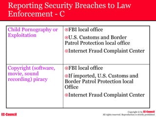 EC-Council
Copyright © by EC-Council
All rights reserved. Reproduction is strictly prohibited
Reporting Security Breaches to Law
Enforcement - C
Child Pornography or
Exploitation
~FBI local office
~U.S. Customs and Border
Patrol Protection local office
~Internet Fraud Complaint Center
Copyright (software,
movie, sound
recording) piracy
~FBI local office
~If imported, U.S. Customs and
Border Patrol Protection local
Office
~Internet Fraud Complaint Center
 