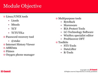 EC-Council
Copyright © by EC-Council
All Rights reserved. Reproduction is strictly prohibited
Module Objective
~ Linux/UNIX tools
• Ltools
• Mtools
• TCT
• TCTUTILs
~ Password recovery tool
• @stake
~ Internet History Viewer
~ ASRData
~ Ftimes
~ Oxygen phone manager
~ Multipurpose tools
• ByteBack
• Maresware
• BIA Protect Tools
• LC-Technology Software
• WinHex specialist editor
• ProDiscover DFT
~ Toolkits
• NTI-Tools
• DataLifter
• R-Tools
 