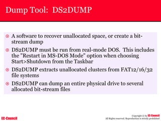 EC-Council
Copyright © by EC-Council
All Rights reserved. Reproduction is strictly prohibited
Dump Tool: DS2DUMP
~ A software to recover unallocated space, or create a bit-
stream dump
~ DS2DUMP must be run from real-mode DOS. This includes
the "Restart in MS-DOS Mode" option when choosing
Start>Shutdown from the Taskbar
~ DS2DUMP extracts unallocated clusters from FAT12/16/32
file systems
~ DS2DUMP can dump an entire physical drive to several
allocated bit-stream files
 