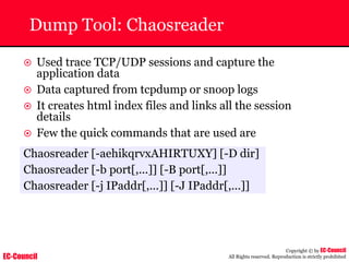 EC-Council
Copyright © by EC-Council
All Rights reserved. Reproduction is strictly prohibited
Dump Tool: Chaosreader
~ Used trace TCP/UDP sessions and capture the
application data
~ Data captured from tcpdump or snoop logs
~ It creates html index files and links all the session
details
~ Few the quick commands that are used are
Chaosreader [-aehikqrvxAHIRTUXY] [-D dir]
Chaosreader [-b port[,...]] [-B port[,...]]
Chaosreader [-j IPaddr[,...]] [-J IPaddr[,...]]
 