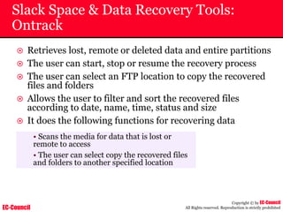 EC-Council
Copyright © by EC-Council
All Rights reserved. Reproduction is strictly prohibited
Slack Space & Data Recovery Tools:
Ontrack
~ Retrieves lost, remote or deleted data and entire partitions
~ The user can start, stop or resume the recovery process
~ The user can select an FTP location to copy the recovered
files and folders
~ Allows the user to filter and sort the recovered files
according to date, name, time, status and size
~ It does the following functions for recovering data
• Scans the media for data that is lost or
remote to access
• The user can select copy the recovered files
and folders to another specified location
 