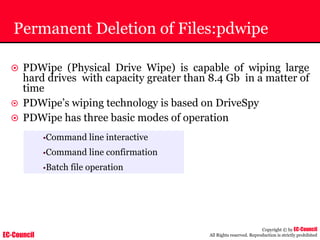 EC-Council
Copyright © by EC-Council
All Rights reserved. Reproduction is strictly prohibited
Permanent Deletion of Files:pdwipe
~ PDWipe (Physical Drive Wipe) is capable of wiping large
hard drives with capacity greater than 8.4 Gb in a matter of
time
~ PDWipe’s wiping technology is based on DriveSpy
~ PDWipe has three basic modes of operation
•Command line interactive
•Command line confirmation
•Batch file operation
 