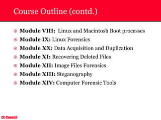 EC-Council
Course Outline (contd.)
~ Module VIII: Linux and Macintosh Boot processes
~ Module IX: Linux Forensics
~ Module XX: Data Acquisition and Duplication
~ Module XI: Recovering Deleted Files
~ Module XII: Image Files Forensics
~ Module XIII: Steganography
~ Module XIV: Computer Forensic Tools
 