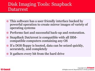 EC-Council
Copyright © by EC-Council
All Rights reserved. Reproduction is strictly prohibited
Disk Imaging Tools: Snapback
Datarrest
~ This software has a user friendly interface backed by
powerful operation to create mirror images of variety of
operating systems
~ Performs fast and successful back-up and restoration.
~ SnapBack DatArrest is compatible with all IBM-
compatible computers containing any OS
~ If a DOS floppy is booted, data can be seized quickly,
accurately, and completely
~ It gathers every bit from the hard drive
 