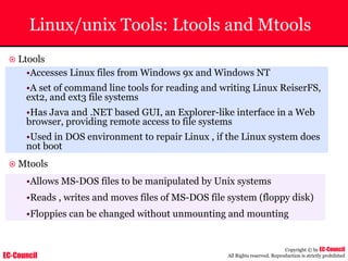 EC-Council
Copyright © by EC-Council
All Rights reserved. Reproduction is strictly prohibited
Linux/unix Tools: Ltools and Mtools
~ Ltools
•Accesses Linux files from Windows 9x and Windows NT
•A set of command line tools for reading and writing Linux ReiserFS,
ext2, and ext3 file systems
•Has Java and .NET based GUI, an Explorer-like interface in a Web
browser, providing remote access to file systems
•Used in DOS environment to repair Linux , if the Linux system does
not boot
~ Mtools
•Allows MS-DOS files to be manipulated by Unix systems
•Reads , writes and moves files of MS-DOS file system (floppy disk)
•Floppies can be changed without unmounting and mounting
 