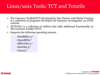 EC-Council
Copyright © by EC-Council
All Rights reserved. Reproduction is strictly prohibited
Linux/unix Tools: TCT and Tctutils
~ The Coroners Toolkit(TCT) developed by Dan Farmer and Wietse Venema
is a collection of programs developed for forensics investigation on UNIX
systems
~ TCTUTILs is a collection of utilities that adds additional functionality to
The Coroners Toolkit (TCT)
~ Supports the following operating systems
•FreeBSD2-4.*
•OpenBSD2.*
•BSD/OS2-3.*
•SunOS4-5.*
•Linux2.*
 