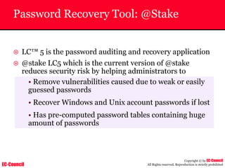 EC-Council
Copyright © by EC-Council
All Rights reserved. Reproduction is strictly prohibited
Password Recovery Tool: @Stake
~ LC™ 5 is the password auditing and recovery application
~ @stake LC5 which is the current version of @stake
reduces security risk by helping administrators to
• Remove vulnerabilities caused due to weak or easily
guessed passwords
• Recover Windows and Unix account passwords if lost
• Has pre-computed password tables containing huge
amount of passwords
 