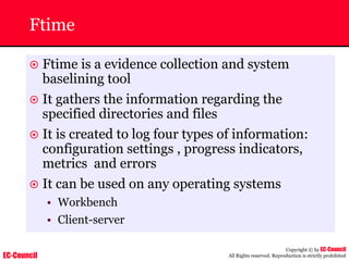 EC-Council
Copyright © by EC-Council
All Rights reserved. Reproduction is strictly prohibited
Ftime
~ Ftime is a evidence collection and system
baselining tool
~ It gathers the information regarding the
specified directories and files
~ It is created to log four types of information:
configuration settings , progress indicators,
metrics and errors
~ It can be used on any operating systems
• Workbench
• Client-server
 
