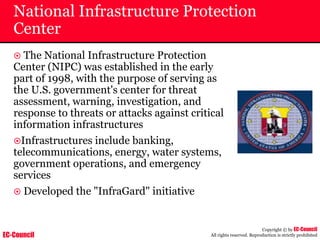 EC-Council
Copyright © by EC-Council
All rights reserved. Reproduction is strictly prohibited
National Infrastructure Protection
Center
~ The National Infrastructure Protection
Center (NIPC) was established in the early
part of 1998, with the purpose of serving as
the U.S. government's center for threat
assessment, warning, investigation, and
response to threats or attacks against critical
information infrastructures
~Infrastructures include banking,
telecommunications, energy, water systems,
government operations, and emergency
services
~ Developed the "InfraGard" initiative
 
