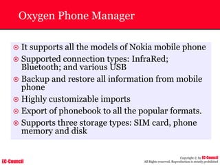 EC-Council
Copyright © by EC-Council
All Rights reserved. Reproduction is strictly prohibited
Oxygen Phone Manager
~ It supports all the models of Nokia mobile phone
~ Supported connection types: InfraRed;
Bluetooth; and various USB
~ Backup and restore all information from mobile
phone
~ Highly customizable imports
~ Export of phonebook to all the popular formats.
~ Supports three storage types: SIM card, phone
memory and disk
 