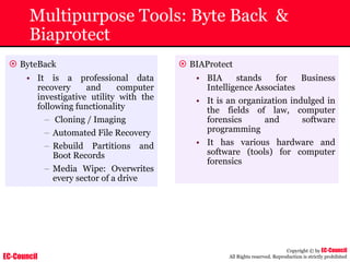 EC-Council
Copyright © by EC-Council
All Rights reserved. Reproduction is strictly prohibited
Multipurpose Tools: Byte Back &
Biaprotect
~ ByteBack
• It is a professional data
recovery and computer
investigative utility with the
following functionality
– Cloning / Imaging
– Automated File Recovery
– Rebuild Partitions and
Boot Records
– Media Wipe: Overwrites
every sector of a drive
~ BIAProtect
• BIA stands for Business
Intelligence Associates
• It is an organization indulged in
the fields of law, computer
forensics and software
programming
• It has various hardware and
software (tools) for computer
forensics
 