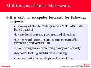 EC-Council
Copyright © by EC-Council
All Rights reserved. Reproduction is strictly prohibited
Multipurpose Tools: Maresware
~ It is used in computer forensics for following
purposes
•discovery of "hidden" files(such as NTFS Alternate
Data Streams)
•for incident response purposes and timelines
•file key word searching and comparing and file
formatting and verification
•drive wiping for information privacy and security
•keyboard locking and diskette imaging
•documentation of all steps and procedures
 