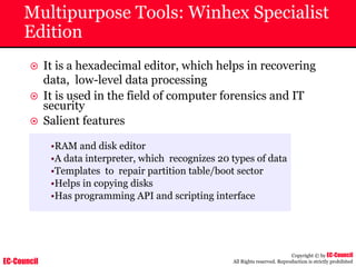 EC-Council
Copyright © by EC-Council
All Rights reserved. Reproduction is strictly prohibited
Multipurpose Tools: Winhex Specialist
Edition
~ It is a hexadecimal editor, which helps in recovering
data, low-level data processing
~ It is used in the field of computer forensics and IT
security
~ Salient features
•RAM and disk editor
•A data interpreter, which recognizes 20 types of data
•Templates to repair partition table/boot sector
•Helps in copying disks
•Has programming API and scripting interface
 