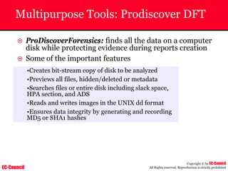 EC-Council
Copyright © by EC-Council
All Rights reserved. Reproduction is strictly prohibited
Multipurpose Tools: Prodiscover DFT
~ ProDiscoverForensics: finds all the data on a computer
disk while protecting evidence during reports creation
~ Some of the important features
•Creates bit-stream copy of disk to be analyzed
•Previews all files, hidden/deleted or metadata
•Searches files or entire disk including slack space,
HPA section, and ADS
•Reads and writes images in the UNIX dd format
•Ensures data integrity by generating and recording
MD5 or SHA1 hashes
 