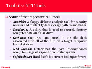 EC-Council
Copyright © by EC-Council
All Rights reserved. Reproduction is strictly prohibited
Toolkits: NTI Tools
~ Some of the important NTI tools
• AnaDisk: A floppy diskette analysis tool for security
reviews and to identify data storage pattern anomalies
• DiskScrub: A utility that is used to securely destroy
computer data on a disk drive
• GetSlack: Captures data stored in the file slack
associated with all of the files on a target computer
hard disk drive
• NTA Stealth: Determines the past Internet-based
computer usage of a specific computer system
• SafeBack 3.0: Hard disk’s bit-stream backup software
 