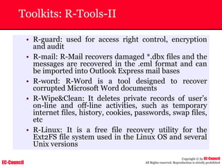EC-Council
Copyright © by EC-Council
All Rights reserved. Reproduction is strictly prohibited
Toolkits: R-Tools-II
• R-guard: used for access right control, encryption
and audit
• R-mail: R-Mail recovers damaged *.dbx files and the
messages are recovered in the .eml format and can
be imported into Outlook Express mail bases
• R-word: R-Word is a tool designed to recover
corrupted Microsoft Word documents
• R-Wipe&Clean: It deletes private records of user’s
on-line and off-line activities, such as temporary
internet files, history, cookies, passwords, swap files,
etc
• R-Linux: It is a free file recovery utility for the
Ext2FS file system used in the Linux OS and several
Unix versions
 