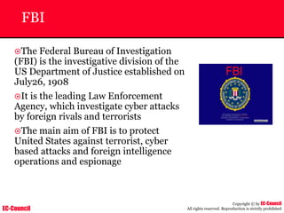EC-Council
Copyright © by EC-Council
All rights reserved. Reproduction is strictly prohibited
FBI
~The Federal Bureau of Investigation
(FBI) is the investigative division of the
US Department of Justice established on
July26, 1908
~It is the leading Law Enforcement
Agency, which investigate cyber attacks
by foreign rivals and terrorists
~The main aim of FBI is to protect
United States against terrorist, cyber
based attacks and foreign intelligence
operations and espionage
 