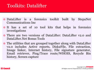 EC-Council
Copyright © by EC-Council
All Rights reserved. Reproduction is strictly prohibited
Toolkits: Datalifter
~ DataLifter is a forensics toolkit built by StepaNet
Communications Inc
~ It has a set of 10 tool kits that helps in forensics
investigations
~ There are two versions of DataLifter: DataLifter v2.0 and
DataLifter.Net Bonus Tools
~ The utilities that are grouped together along with DataLifter
v2.0 includes Active reports, Disk2File, File extraction,
Image linker, Internet history, File signature generator,
Email retriever, Ping/Trace route/WHOIS, Recycle Bin
history, Screen capture
 