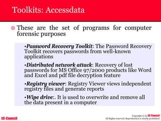 EC-Council
Copyright © by EC-Council
All Rights reserved. Reproduction is strictly prohibited
Toolkits: Accessdata
~ These are the set of programs for computer
forensic purposes
•Password Recovery Toolkit: The Password Recovery
Toolkit recovers passwords from well-known
applications
•Distributed network attack: Recovery of lost
passwords for MS Office 97/2000 products like Word
and Excel and pdf file decryption feature
•Registry viewer: Registry Viewer views independent
registry files and generate reports
•Wipe drive:. It is used to overwrite and remove all
the data present in a computer
 