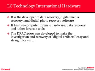 EC-Council
Copyright © by EC-Council
All Rights reserved. Reproduction is strictly prohibited
LC Technology International Hardware
~ It is the developer of data recovery, digital media
recovery, and digital photo recovery software
~ It has two computer forensic hardware: data recovery
and other forensic tools
~ The DRAC 2000 was developed to make the
investigation and recovery of "digital artifacts" easy and
straight forward
 