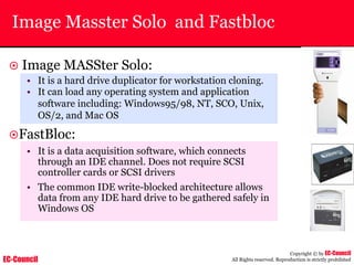 EC-Council
Copyright © by EC-Council
All Rights reserved. Reproduction is strictly prohibited
Image Masster Solo and Fastbloc
~ Image MASSter Solo:
• It is a hard drive duplicator for workstation cloning.
• It can load any operating system and application
software including: Windows95/98, NT, SCO, Unix,
OS/2, and Mac OS
~FastBloc:
• It is a data acquisition software, which connects
through an IDE channel. Does not require SCSI
controller cards or SCSI drivers
• The common IDE write-blocked architecture allows
data from any IDE hard drive to be gathered safely in
Windows OS
 