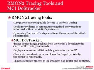 EC-Council
Copyright © by EC-Council
All Rights reserved. Reproduction is strictly prohibited
RMON2 Tracing Tools and
MCI DoStracker
~RMON2 tracing tools:
~MCI DoSTracker:
•Traces source forged packets from the victim’s location to its
source while tracing backwards.
•Deploys access control list in debug mode for victim IP.
•Clears victim subnet cache and looks for forged packets by
comparing to route table.
•Spawns separate process to log into next hop router and continue.
•It requires some compatible devices to perform tracing
•Looks for evidence of remote/unrecognized conversations
performed within the victim’s perimeter
•By moving “outwards” a step at a time, the source of the attack
is determined
 