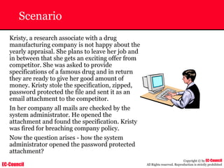 EC-Council
Copyright © by EC-Council
All Rights reserved. Reproduction is strictly prohibited
Scenario
Kristy, a research associate with a drug
manufacturing company is not happy about the
yearly appraisal. She plans to leave her job and
in between that she gets an exciting offer from
competitor. She was asked to provide
specifications of a famous drug and in return
they are ready to give her good amount of
money. Kristy stole the specification, zipped,
password protected the file and sent it as an
email attachment to the competitor.
In her company all mails are checked by the
system administrator. He opened the
attachment and found the specification. Kristy
was fired for breaching company policy.
Now the question arises - how the system
administrator opened the password protected
attachment?
 