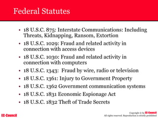 EC-Council
Copyright © by EC-Council
All rights reserved. Reproduction is strictly prohibited
Federal Statutes
• 18 U.S.C. 875: Interstate Communications: Including
Threats, Kidnapping, Ransom, Extortion
• 18 U.S.C. 1029: Fraud and related activity in
connection with access devices
• 18 U.S.C. 1030: Fraud and related activity in
connection with computers
• 18 U.S.C. 1343: Fraud by wire, radio or television
• 18 U.S.C. 1361: Injury to Government Property
• 18 U.S.C. 1362 Government communication systems
• 18 U.S.C. 1831 Economic Espionage Act
• 18 U.S.C. 1832 Theft of Trade Secrets
 
