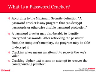EC-Council
Copyright © by EC-Council
All Rights reserved. Reproduction is strictly prohibited
What Is a Password Cracker?
~ According to the Maximum Security definition “A
password cracker is any program that can decrypt
passwords or otherwise disable password protection”
~ A password cracker may also be able to identify
encrypted passwords. After retrieving the password
from the computer's memory, the program may be able
to decrypt it
~ Cracking a key means an attempt to recover the key's
value
~ Cracking cipher text means an attempt to recover the
corresponding plaintext
 