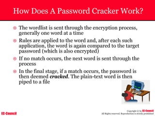 EC-Council
Copyright © by EC-Council
All Rights reserved. Reproduction is strictly prohibited
How Does A Password Cracker Work?
~ The wordlist is sent through the encryption process,
generally one word at a time
~ Rules are applied to the word and, after each such
application, the word is again compared to the target
password (which is also encrypted)
~ If no match occurs, the next word is sent through the
process
~ In the final stage, if a match occurs, the password is
then deemed cracked. The plain-text word is then
piped to a file
 