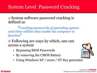 EC-Council
Copyright © by EC-Council
All Rights reserved. Reproduction is strictly prohibited
System Level Password Cracking
~ System software password cracking is
defined as
“Cracking passwords of operating system
and other utilities that enable the computer to
function”
~ Following are ways by which, one can
access a system
• Bypassing BIOS Passwords
• By removing the CMOS Battery
• Using Windows XP / 2000 / NT Key generator
 