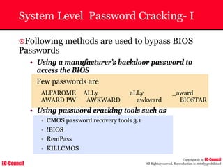 EC-Council
Copyright © by EC-Council
All Rights reserved. Reproduction is strictly prohibited
System Level Password Cracking- I
~Following methods are used to bypass BIOS
Passwords
• Using a manufacturer’s backdoor password to
access the BIOS
Few passwords are
ALFAROME ALLy aLLy _award
AWARD PW AWKWARD awkward BIOSTAR
• Using password cracking tools such as
• CMOS password recovery tools 3.1
• !BIOS
• RemPass
• KILLCMOS
 