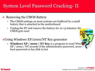 EC-Council
Copyright © by EC-Council
All Rights reserved. Reproduction is strictly prohibited
System Level Password Cracking- II
~ Removing the CMOS Battery
• The CMOS settings on most systems are buffered by a small
battery that is attached to the motherboard
• Unplug the PC and remove the battery for 10-15 minutes; the
CMOS gets reset
~Using Windows XP/2000/NT Key generator
• Windows XP / 2000 / NT Key is a program to reset Windows
XP / 2000 / NT security if the administrator password, secure
boot password or key disk is lost
 