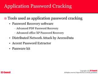 EC-Council
Copyright © by EC-Council
All Rights reserved. Reproduction is strictly prohibited
Application Password Cracking
~ Tools used as application password cracking
• Password Recovery software
– Advanced PDF Password Recovery
– Advanced office XP Password Recovery
• Distributed Network Attack by AccessData
• Accent Password Extractor
• Passware kit
 
