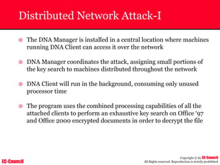 EC-Council
Copyright © by EC-Council
All Rights reserved. Reproduction is strictly prohibited
Distributed Network Attack-I
~ The DNA Manager is installed in a central location where machines
running DNA Client can access it over the network
~ DNA Manager coordinates the attack, assigning small portions of
the key search to machines distributed throughout the network
~ DNA Client will run in the background, consuming only unused
processor time
~ The program uses the combined processing capabilities of all the
attached clients to perform an exhaustive key search on Office ‘97
and Office 2000 encrypted documents in order to decrypt the file
 