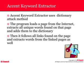 EC-Council
Copyright © by EC-Council
All Rights reserved. Reproduction is strictly prohibited
Accent Keyword Extractor
~ Accent Keyword Extractor uses dictionary
attack method
~ The program loads a page from the Internet,
extracts all unique words found on that page
and adds them to the dictionary
~ Then it follows all links found on the page
and extracts words from the linked pages as
well
 