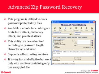 EC-Council
Copyright © by EC-Council
All Rights reserved. Reproduction is strictly prohibited
Advanced Zip Password Recovery
~ This program is utilized to crack
password protected zip files
~ Available methods for cracking are
brute force attack, dictionary
attack, and plaintext attack
~ This utility can be customized
according to password length,
character set and more
~ Supports self-extracting archives
~ It is very fast and effective but work
only with archives containing only
one encrypted file
 