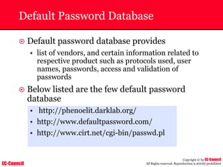 EC-Council
Copyright © by EC-Council
All Rights reserved. Reproduction is strictly prohibited
Default Password Database
~ Default password database provides
• list of vendors, and certain information related to
respective product such as protocols used, user
names, passwords, access and validation of
passwords
~ Below listed are the few default password
database
• http://phenoelit.darklab.org/
• http://www.defaultpassword.com/
• http://www.cirt.net/cgi-bin/passwd.pl
 