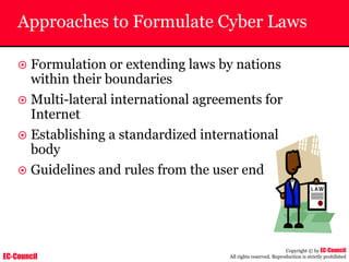EC-Council
Copyright © by EC-Council
All rights reserved. Reproduction is strictly prohibited
Approaches to Formulate Cyber Laws
~ Formulation or extending laws by nations
within their boundaries
~ Multi-lateral international agreements for
Internet
~ Establishing a standardized international
body
~ Guidelines and rules from the user end
 