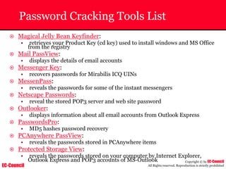EC-Council
Copyright © by EC-Council
All Rights reserved. Reproduction is strictly prohibited
Password Cracking Tools List
~ Magical Jelly Bean Keyfinder:
• retrieves your Product Key (cd key) used to install windows and MS Office
from the registry
~ Mail PassView:
• displays the details of email accounts
~ Messenger Key:
• recovers passwords for Mirabilis ICQ UINs
~ MessenPass:
• reveals the passwords for some of the instant messengers
~ Netscape Passwords:
• reveal the stored POP3 server and web site password
~ Outlooker:
• displays information about all email accounts from Outlook Express
~ PasswordsPro:
• MD5 hashes password recovery
~ PCAnywhere PassView:
• reveals the passwords stored in PCAnywhere items
~ Protected Storage View:
• reveals the passwords stored on your computer by Internet Explorer,
Outlook Express and POP3 accounts of MS-Outlook
 