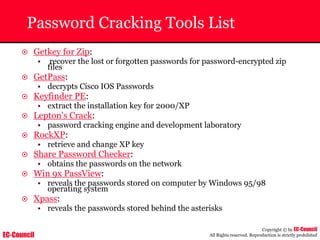EC-Council
Copyright © by EC-Council
All Rights reserved. Reproduction is strictly prohibited
Password Cracking Tools List
~ Getkey for Zip:
• recover the lost or forgotten passwords for password-encrypted zip
files
~ GetPass:
• decrypts Cisco IOS Passwords
~ Keyfinder PE:
• extract the installation key for 2000/XP
~ Lepton's Crack:
• password cracking engine and development laboratory
~ RockXP:
• retrieve and change XP key
~ Share Password Checker:
• obtains the passwords on the network
~ Win 9x PassView:
• reveals the passwords stored on computer by Windows 95/98
operating system
~ Xpass:
• reveals the passwords stored behind the asterisks
 