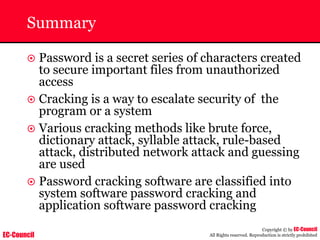 EC-Council
Copyright © by EC-Council
All Rights reserved. Reproduction is strictly prohibited
Summary
~ Password is a secret series of characters created
to secure important files from unauthorized
access
~ Cracking is a way to escalate security of the
program or a system
~ Various cracking methods like brute force,
dictionary attack, syllable attack, rule-based
attack, distributed network attack and guessing
are used
~ Password cracking software are classified into
system software password cracking and
application software password cracking
 