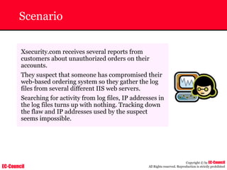 EC-Council
Copyright © by EC-Council
All Rights reserved. Reproduction is strictly prohibited
Scenario
Xsecurity.com receives several reports from
customers about unauthorized orders on their
accounts.
They suspect that someone has compromised their
web-based ordering system so they gather the log
files from several different IIS web servers.
Searching for activity from log files, IP addresses in
the log files turns up with nothing. Tracking down
the flaw and IP addresses used by the suspect
seems impossible.
 