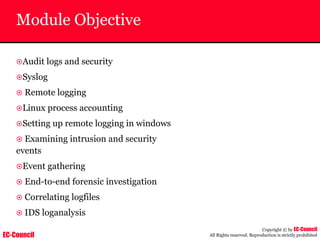 EC-Council
Copyright © by EC-Council
All Rights reserved. Reproduction is strictly prohibited
Module Objective
~Audit logs and security
~Syslog
~ Remote logging
~Linux process accounting
~Setting up remote logging in windows
~ Examining intrusion and security
events
~Event gathering
~ End-to-end forensic investigation
~ Correlating logfiles
~ IDS loganalysis
 
