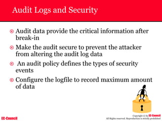 EC-Council
Copyright © by EC-Council
All Rights reserved. Reproduction is strictly prohibited
Audit Logs and Security
~ Audit data provide the critical information after
break-in
~ Make the audit secure to prevent the attacker
from altering the audit log data
~ An audit policy defines the types of security
events
~ Configure the logfile to record maximum amount
of data
 