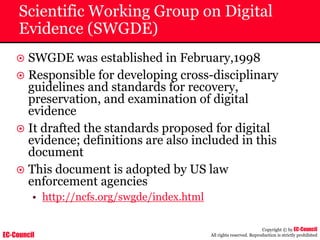 EC-Council
Copyright © by EC-Council
All rights reserved. Reproduction is strictly prohibited
Scientific Working Group on Digital
Evidence (SWGDE)
~ SWGDE was established in February,1998
~ Responsible for developing cross-disciplinary
guidelines and standards for recovery,
preservation, and examination of digital
evidence
~ It drafted the standards proposed for digital
evidence; definitions are also included in this
document
~ This document is adopted by US law
enforcement agencies
• http://ncfs.org/swgde/index.html
 