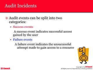 EC-Council
Copyright © by EC-Council
All Rights reserved. Reproduction is strictly prohibited
Audit Incidents
~ Audit events can be split into two
categories:
• Success events
A success event indicates successful access
gained by the user
• Failure events
A failure event indicates the unsuccessful
attempt made to gain access to a resource
successful access gained by the user
events indicate successful access
gained by the user
 
